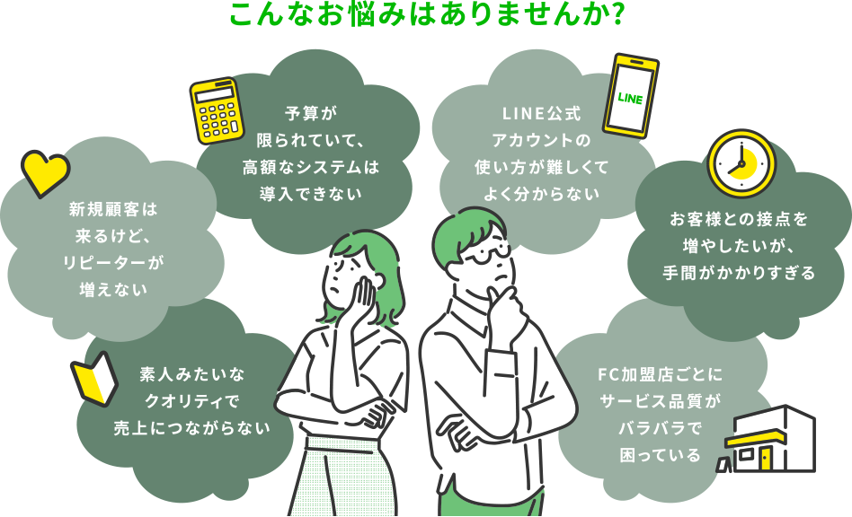 こんなお悩みはありませんか？ 新規顧客は来るけど、リピーターが増えない／予算が限られていて、高額なシステムは導入できない／LINE公式アカウントの使い方が難しくてよく分からない／お客様との接点を増やしたいが、手間がかかりすぎる／素人みたいなクオリティで売上につながらない／FC加盟店ごとにサービス品質がバラバラで困っている